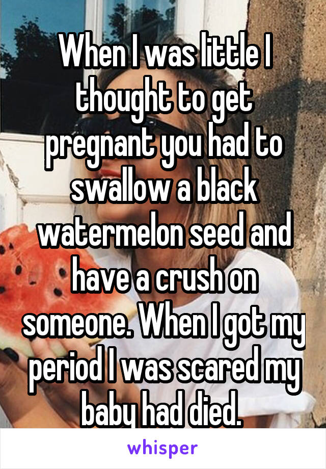 When I was little I thought to get pregnant you had to swallow a black watermelon seed and have a crush on someone. When I got my period I was scared my baby had died. 