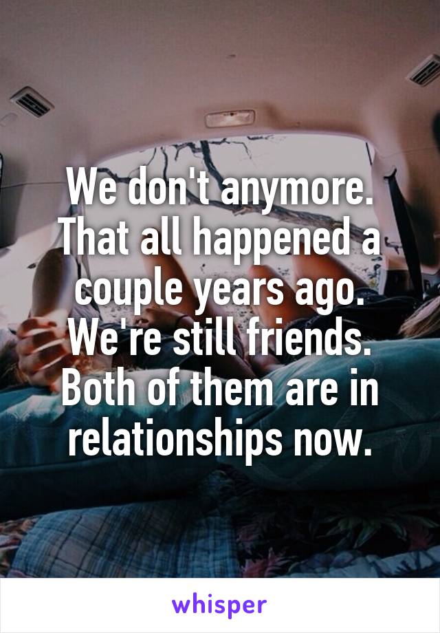 We don't anymore. That all happened a couple years ago. We're still friends. Both of them are in relationships now.