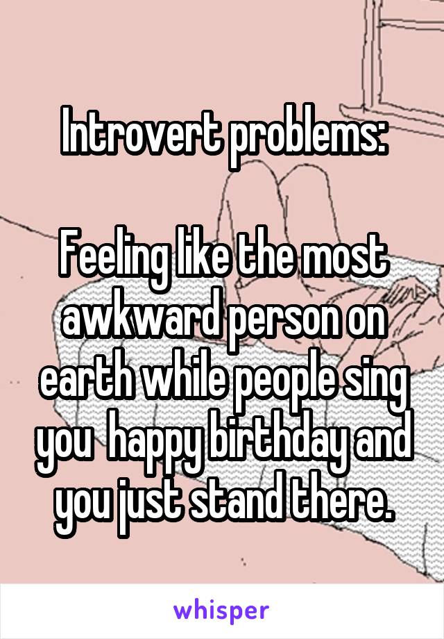 Introvert problems:

Feeling like the most awkward person on earth while people sing you  happy birthday and you just stand there.