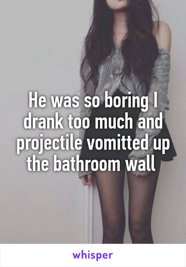 He was so boring I drank too much and projectile vomitted up the bathroom wall 