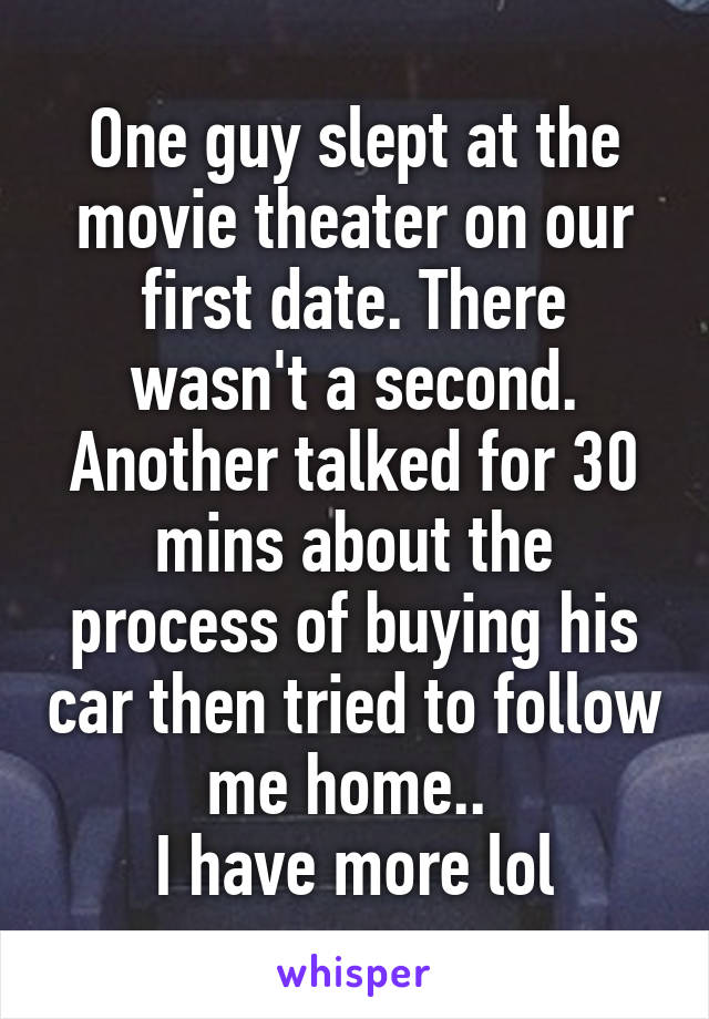 One guy slept at the movie theater on our first date. There wasn't a second.
Another talked for 30 mins about the process of buying his car then tried to follow me home.. 
I have more lol