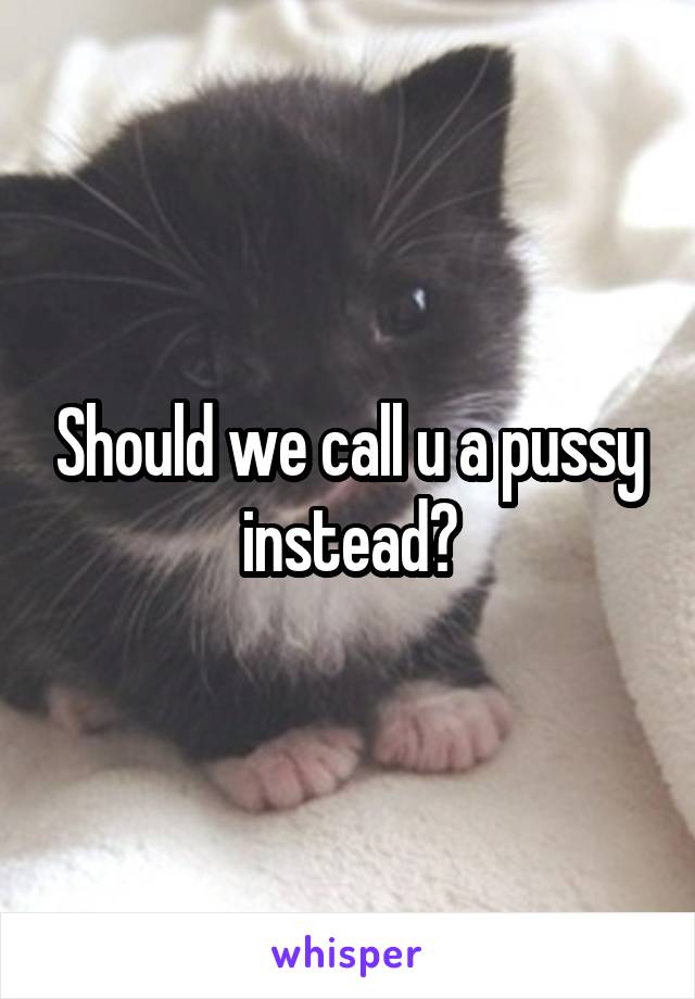 Should we call u a pussy instead?