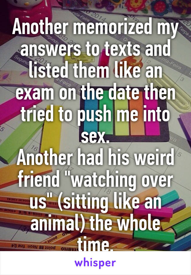 Another memorized my answers to texts and listed them like an exam on the date then tried to push me into sex.
Another had his weird friend "watching over us" (sitting like an animal) the whole time.