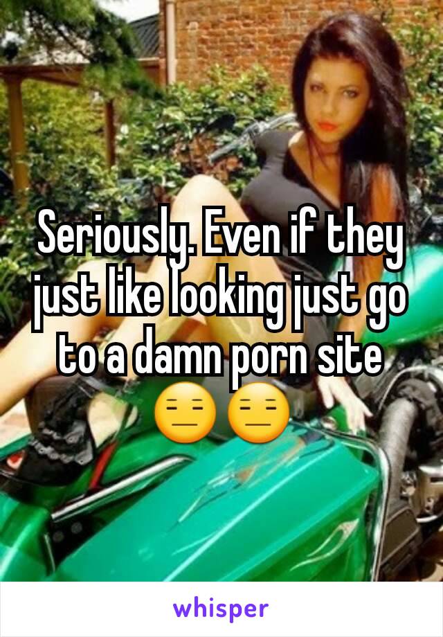 Seriously. Even if they just like looking just go to a damn porn site 😑😑
