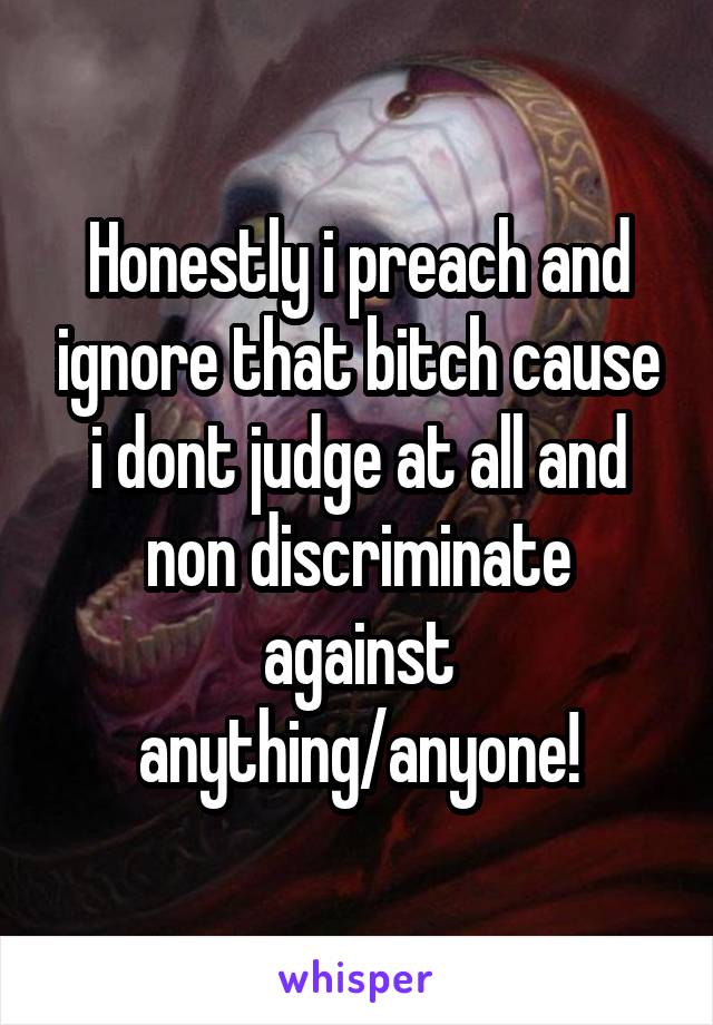 Honestly i preach and ignore that bitch cause i dont judge at all and non discriminate against anything/anyone!