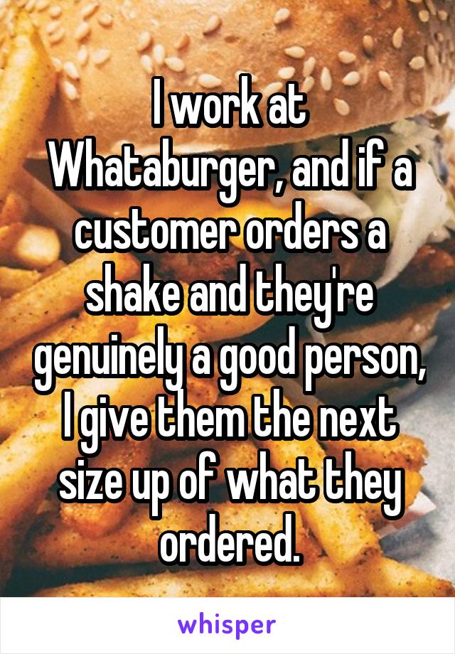 I work at Whataburger, and if a customer orders a shake and they're genuinely a good person, I give them the next size up of what they ordered.