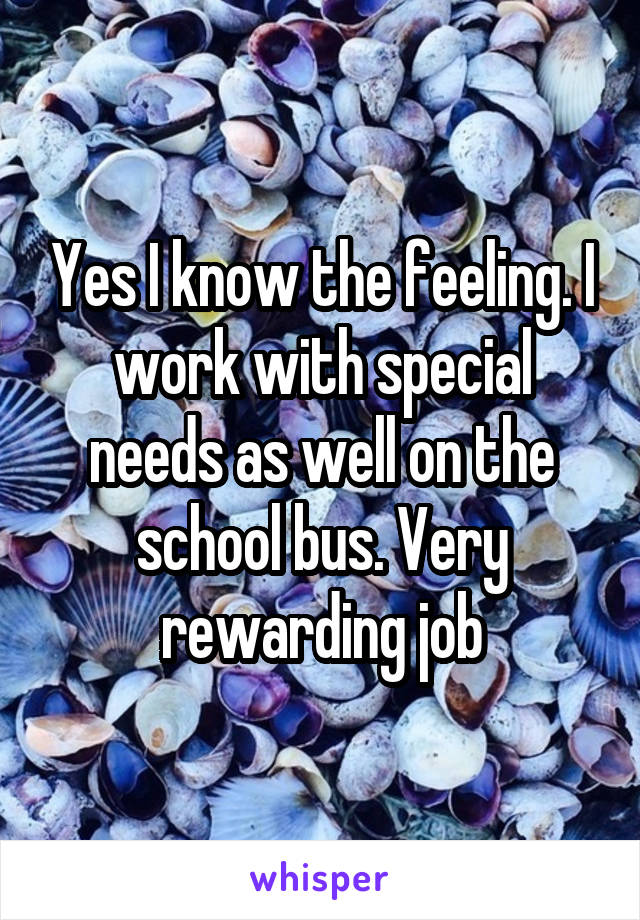 Yes I know the feeling. I work with special needs as well on the school bus. Very rewarding job