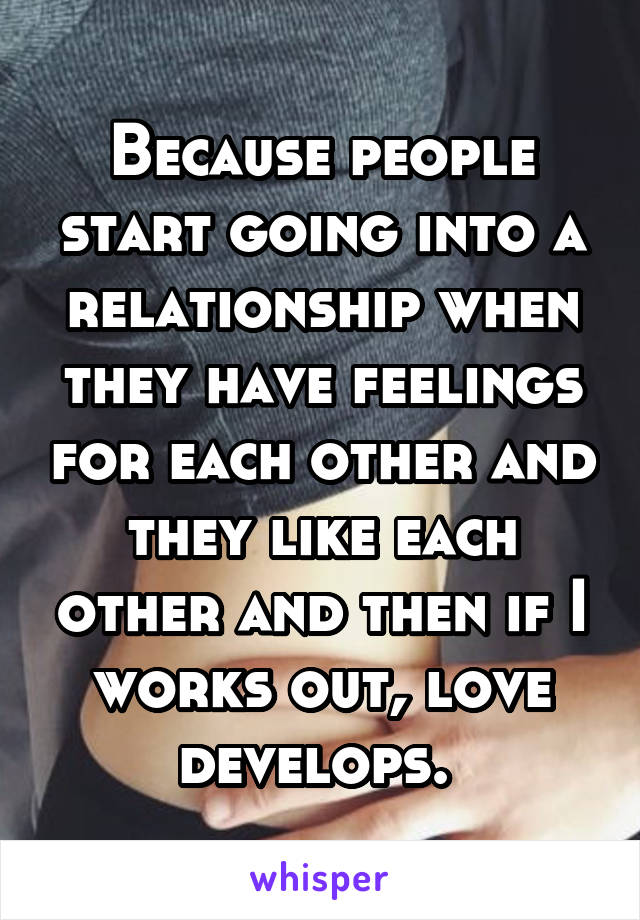 Because people start going into a relationship when they have feelings for each other and they like each other and then if I works out, love develops. 