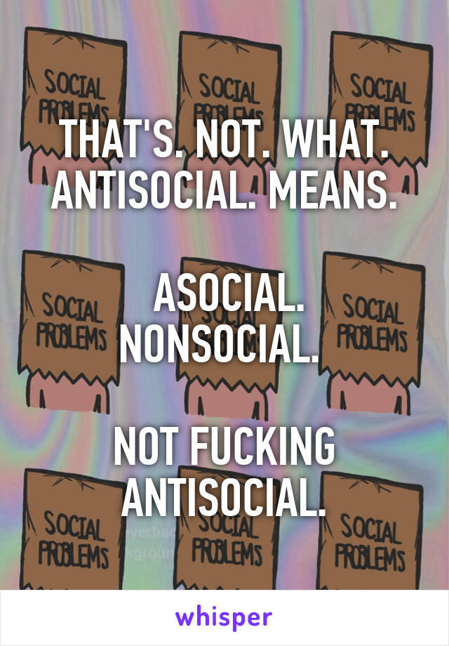 THAT'S. NOT. WHAT. ANTISOCIAL. MEANS.

 ASOCIAL. NONSOCIAL. 

NOT FUCKING ANTISOCIAL.