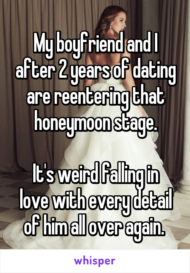 My boyfriend and I after 2 years of dating are reentering that honeymoon stage.

It's weird falling in love with every detail of him all over again. 