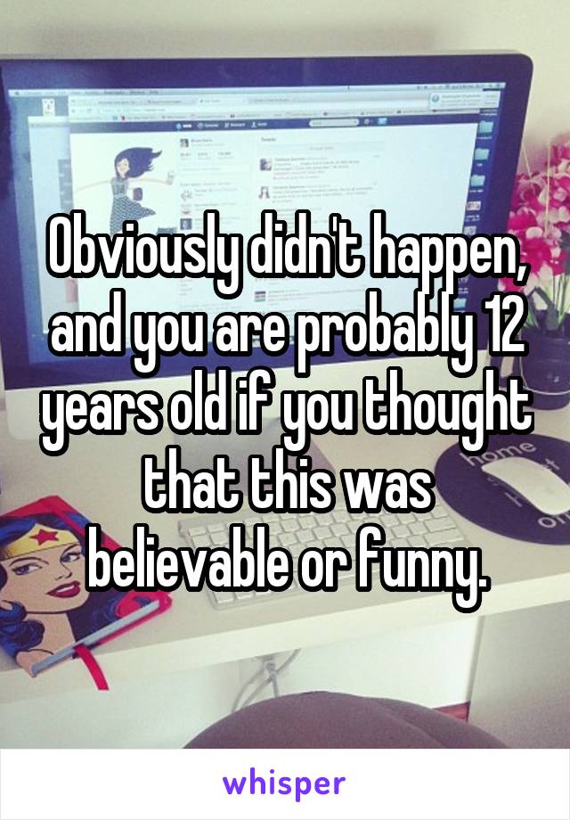 Obviously didn't happen, and you are probably 12 years old if you thought that this was believable or funny.