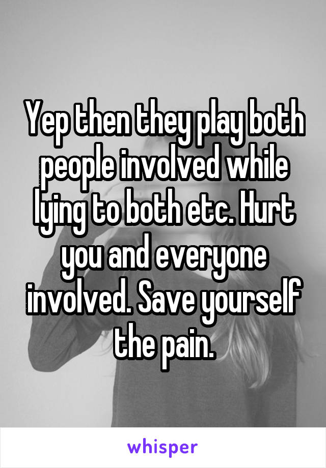 Yep then they play both people involved while lying to both etc. Hurt you and everyone involved. Save yourself the pain.