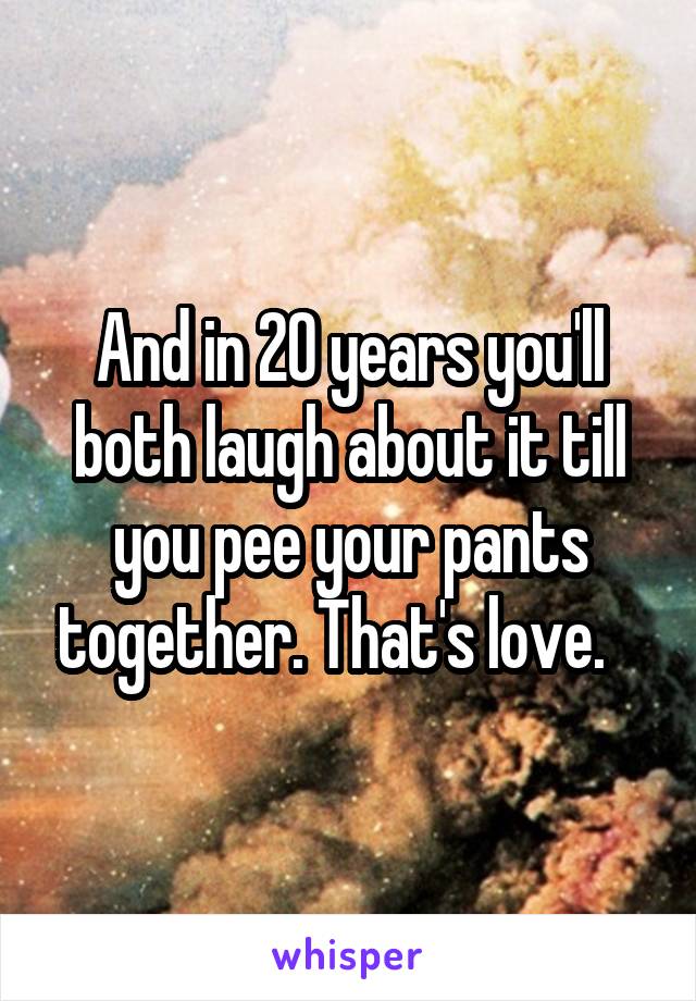 And in 20 years you'll both laugh about it till you pee your pants together. That's love.   