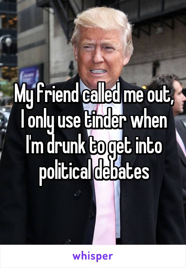 My friend called me out, I only use tinder when I'm drunk to get into political debates