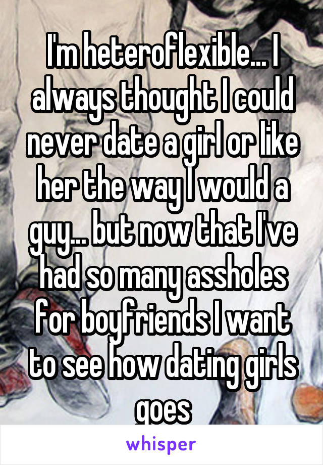 I'm heteroflexible... I always thought I could never date a girl or like her the way I would a guy... but now that I've had so many assholes for boyfriends I want to see how dating girls goes