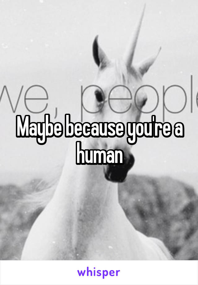 Maybe because you're a human