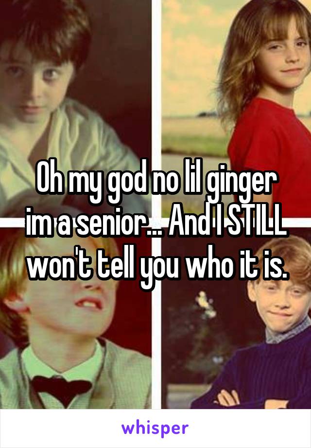 Oh my god no lil ginger im a senior... And I STILL won't tell you who it is.
