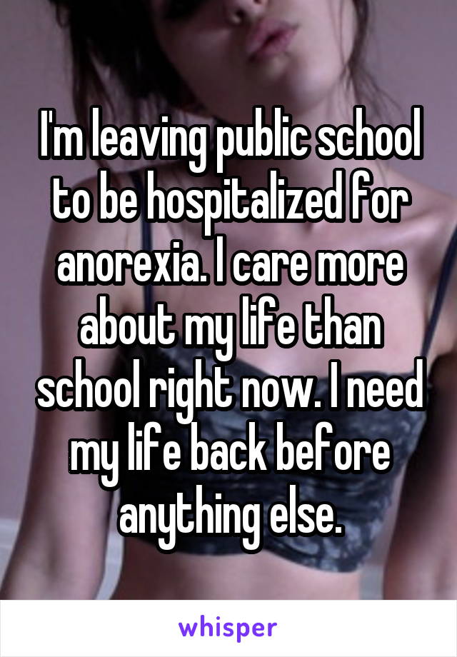 I'm leaving public school to be hospitalized for anorexia. I care more about my life than school right now. I need my life back before anything else.