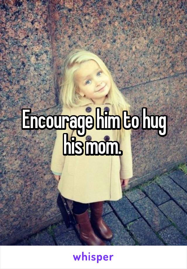 Encourage him to hug his mom. 