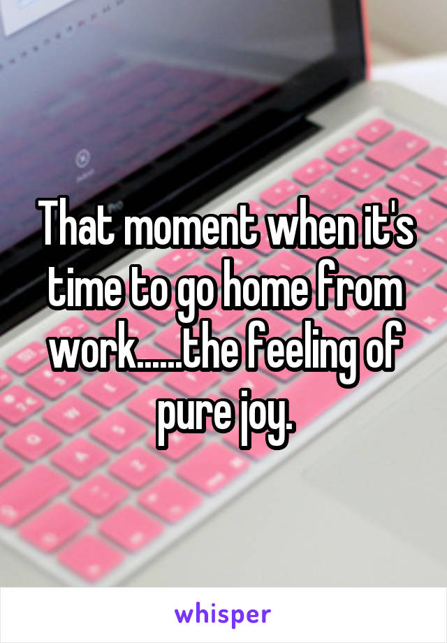 That moment when it's time to go home from work......the feeling of pure joy.