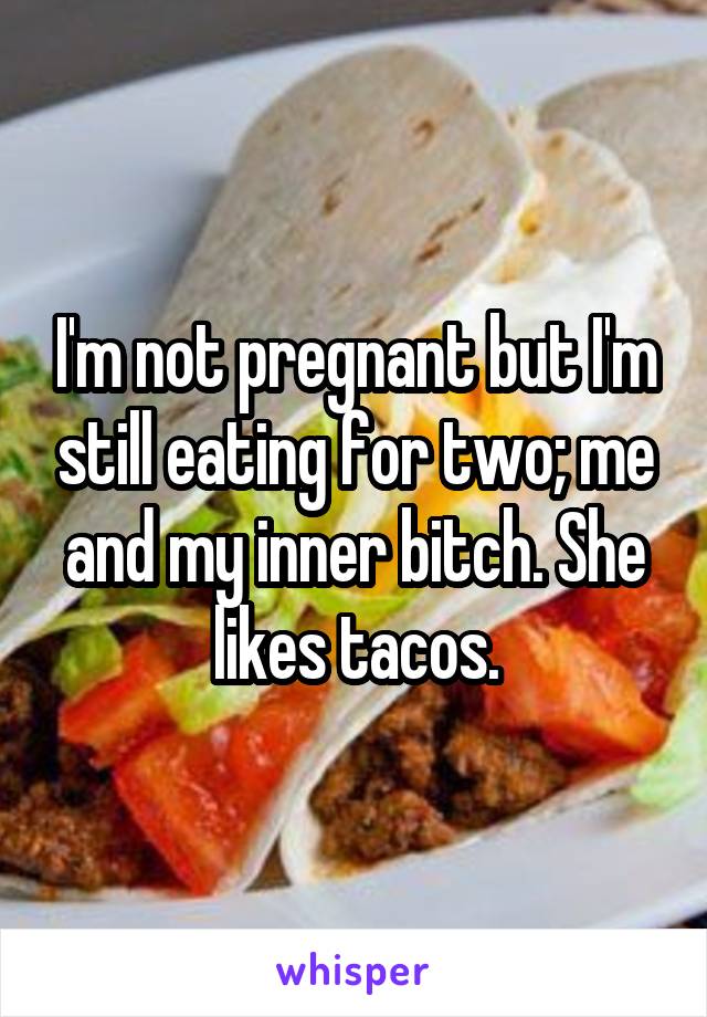 I'm not pregnant but I'm still eating for two; me and my inner bitch. She likes tacos.