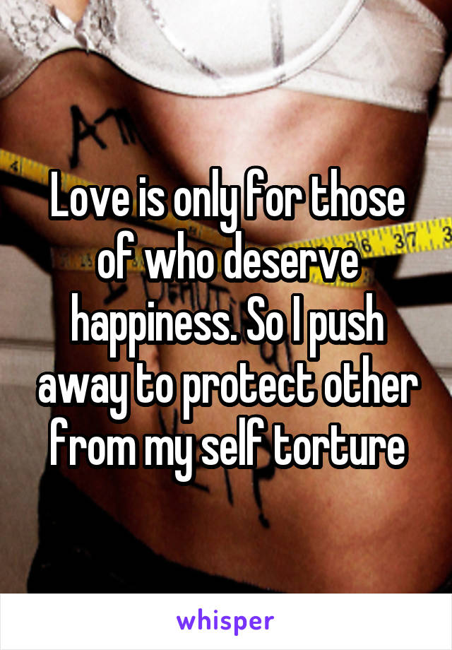 Love is only for those of who deserve happiness. So I push away to protect other from my self torture