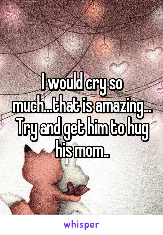 I would cry so much...that is amazing... Try and get him to hug his mom..