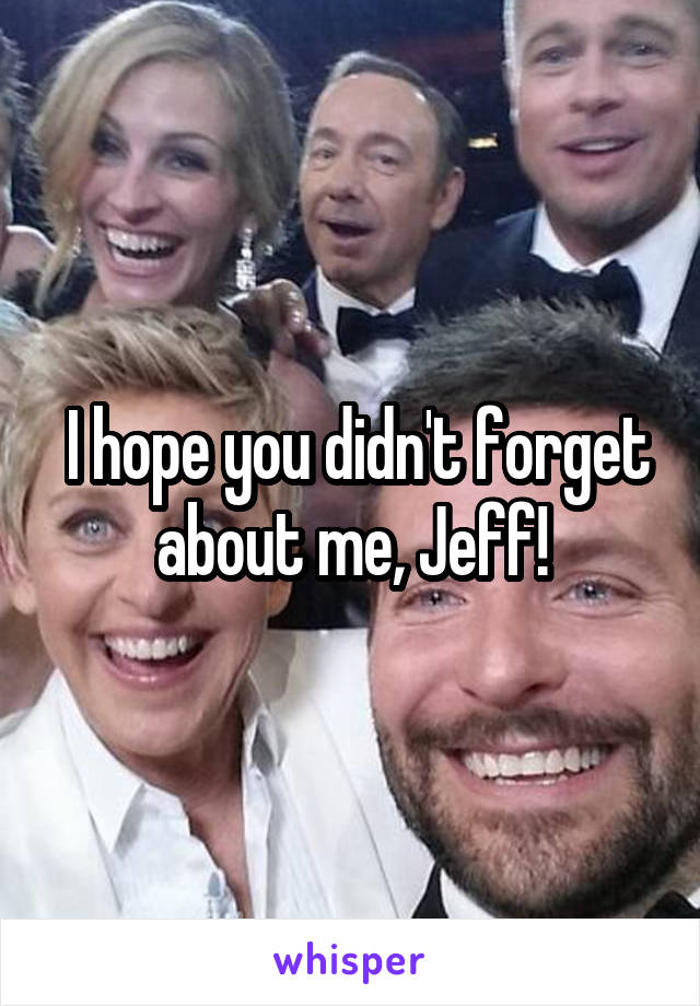  I hope you didn't forget about me, Jeff!