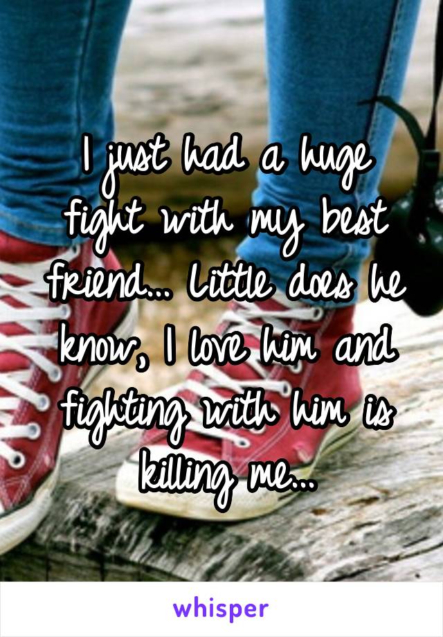 I just had a huge fight with my best friend... Little does he know, I love him and fighting with him is killing me...