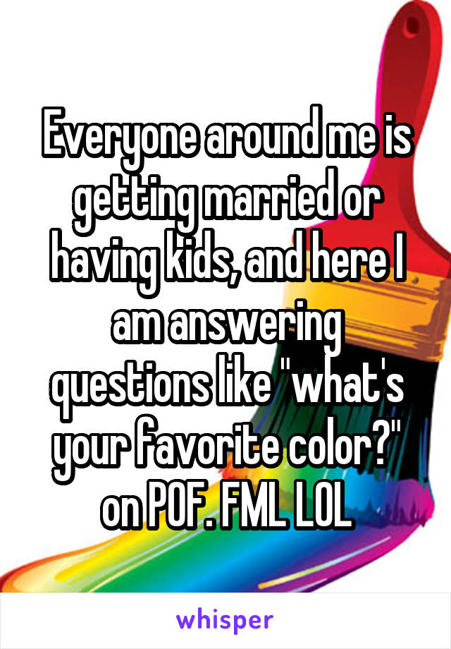 Everyone around me is getting married or having kids, and here I am answering questions like "what's your favorite color?" on POF. FML LOL