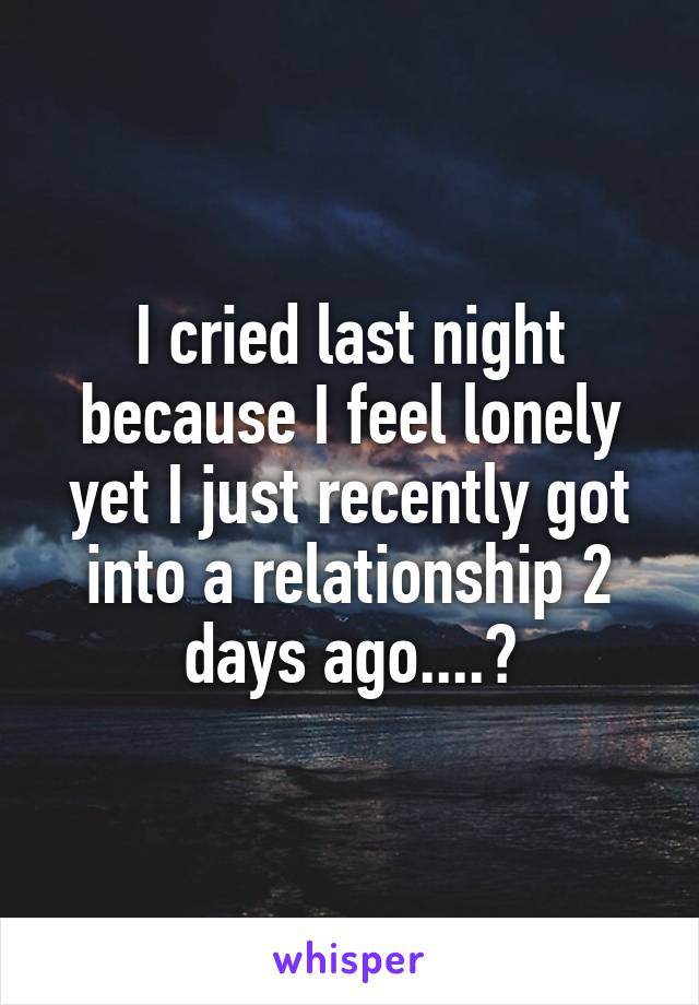 I cried last night because I feel lonely yet I just recently got into a relationship 2 days ago....?