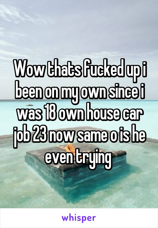 Wow thats fucked up i been on my own since i was 18 own house car job 23 now same o is he even trying 