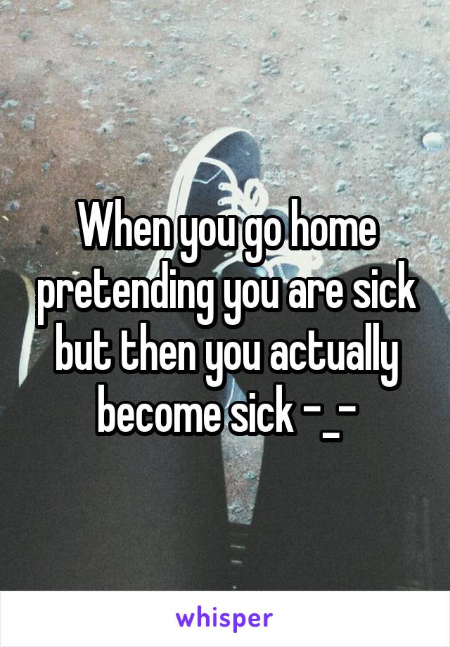 When you go home pretending you are sick but then you actually become sick -_-