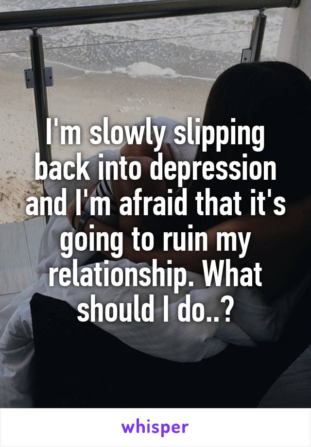 I'm slowly slipping back into depression and I'm afraid that it's going to ruin my relationship. What should I do..?