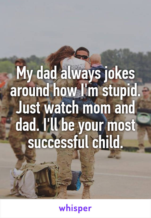 My dad always jokes around how I'm stupid. Just watch mom and dad. I'll be your most successful child.