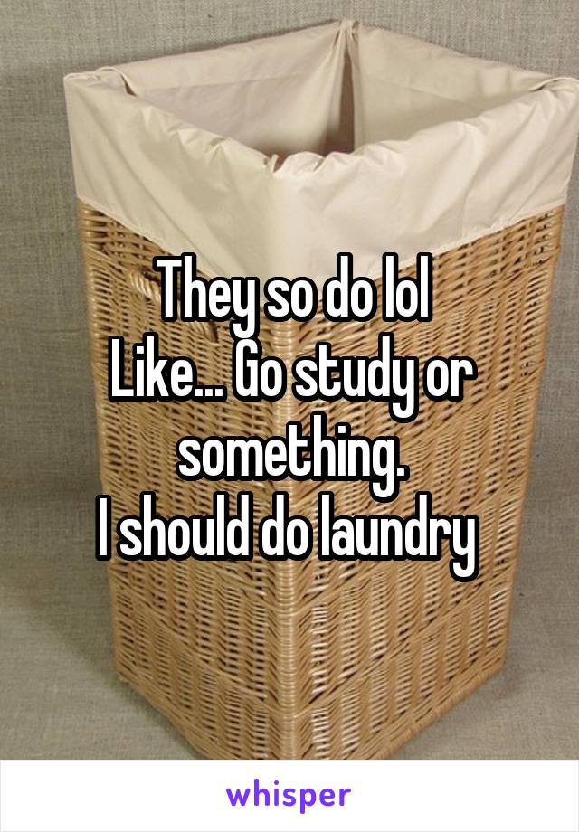 They so do lol
Like... Go study or something.
I should do laundry 