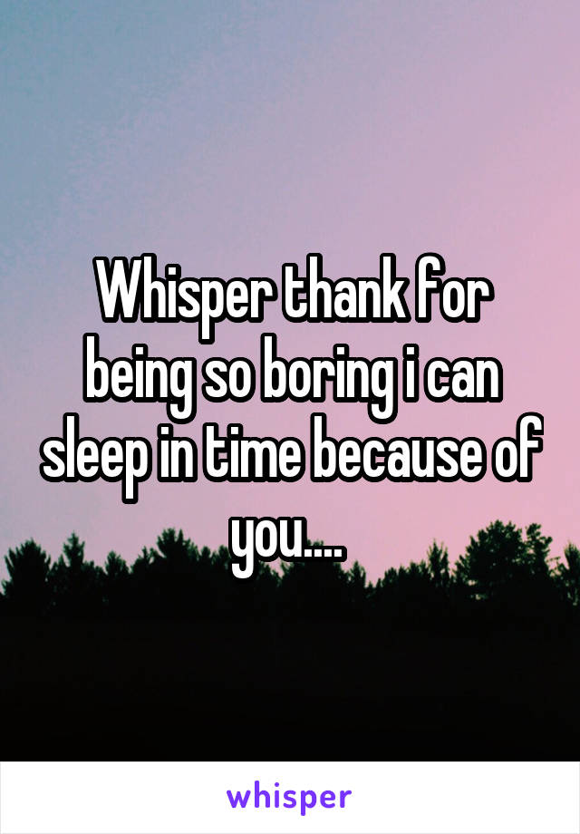 Whisper thank for being so boring i can sleep in time because of you.... 