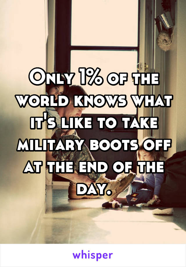 Only 1% of the world knows what it's like to take military boots off at the end of the day.