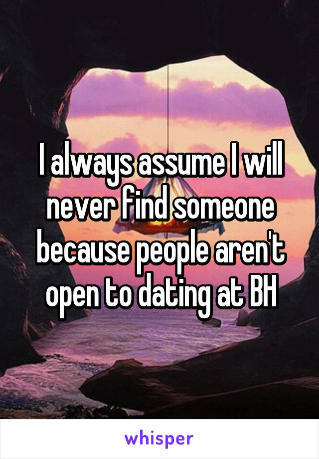 I always assume I will never find someone because people aren't open to dating at BH