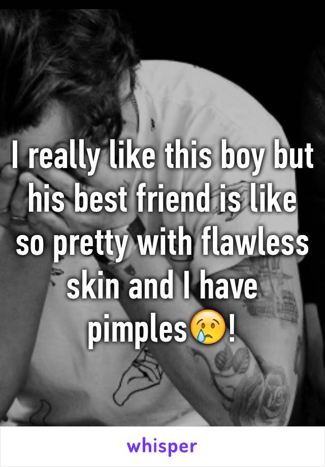 I really like this boy but his best friend is like so pretty with flawless skin and I have pimples😢!