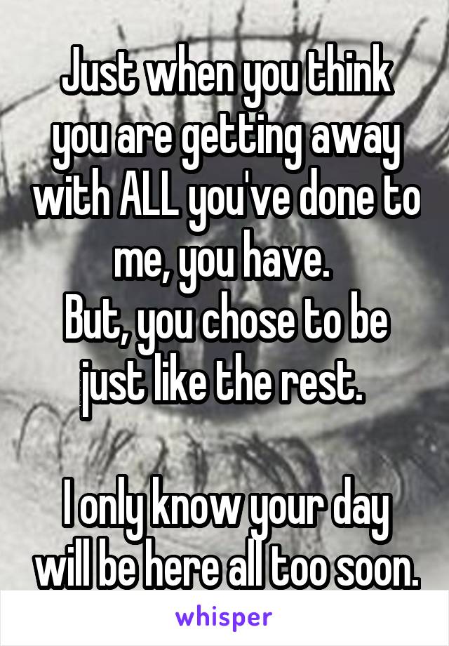 Just when you think you are getting away with ALL you've done to me, you have. 
But, you chose to be just like the rest. 

I only know your day will be here all too soon.