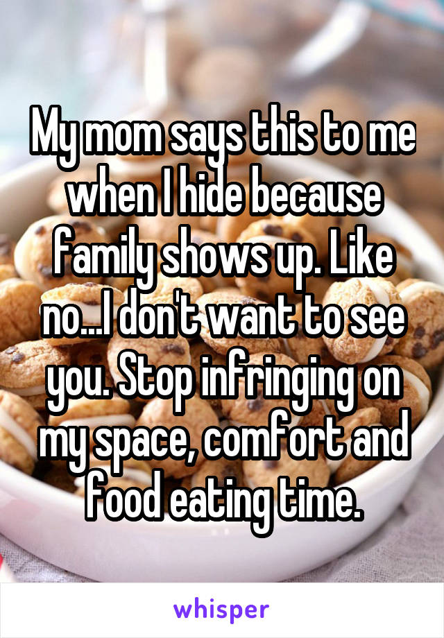 My mom says this to me when I hide because family shows up. Like no...I don't want to see you. Stop infringing on my space, comfort and food eating time.