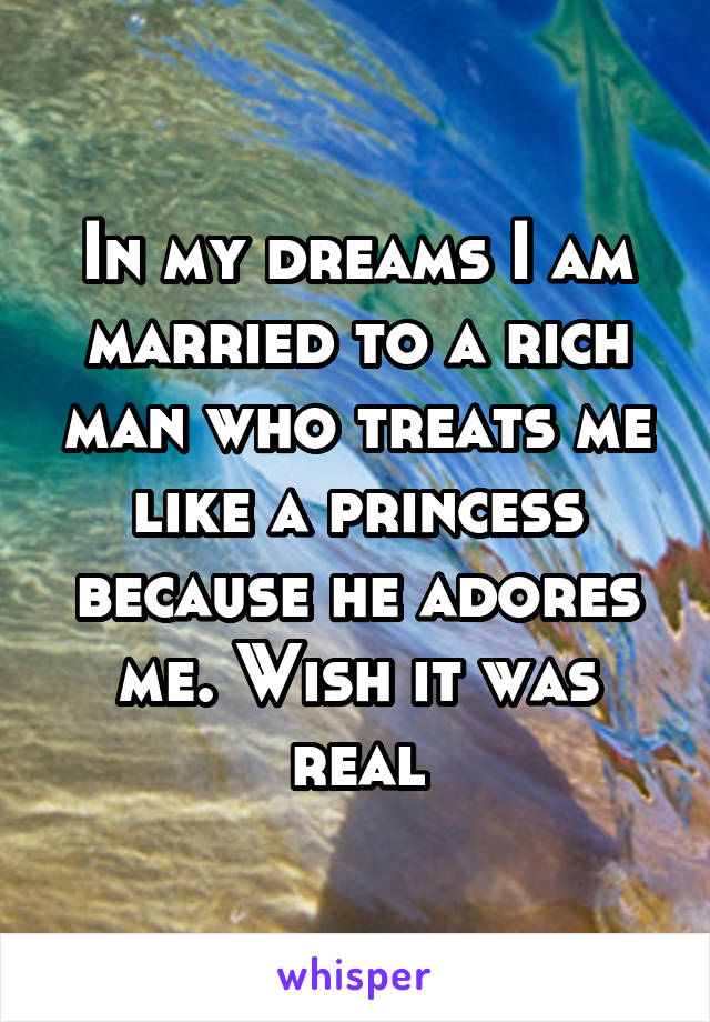 In my dreams I am married to a rich man who treats me like a princess because he adores me. Wish it was real
