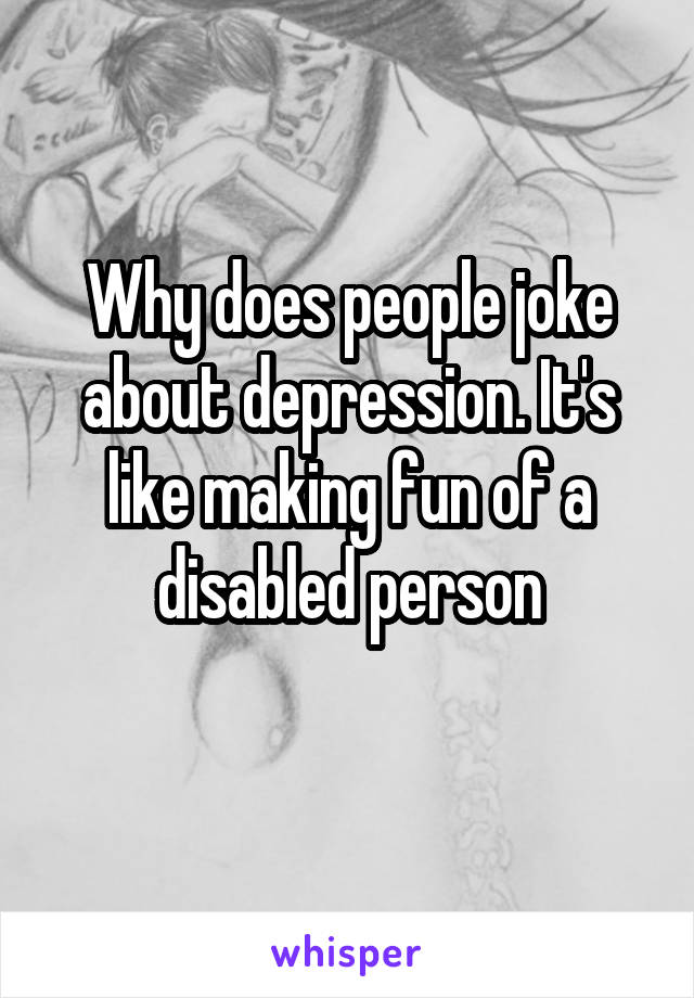 Why does people joke about depression. It's like making fun of a disabled person
