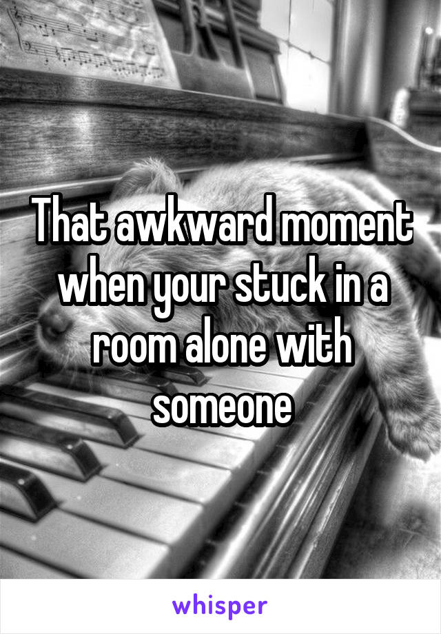 That awkward moment when your stuck in a room alone with someone
