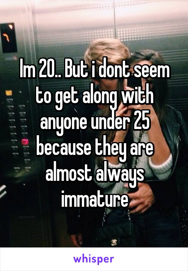Im 20.. But i dont seem to get along with anyone under 25 because they are almost always immature