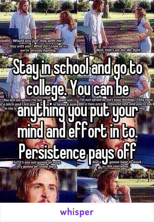 Stay in school and go to college. You can be anything you put your mind and effort in to. Persistence pays off
