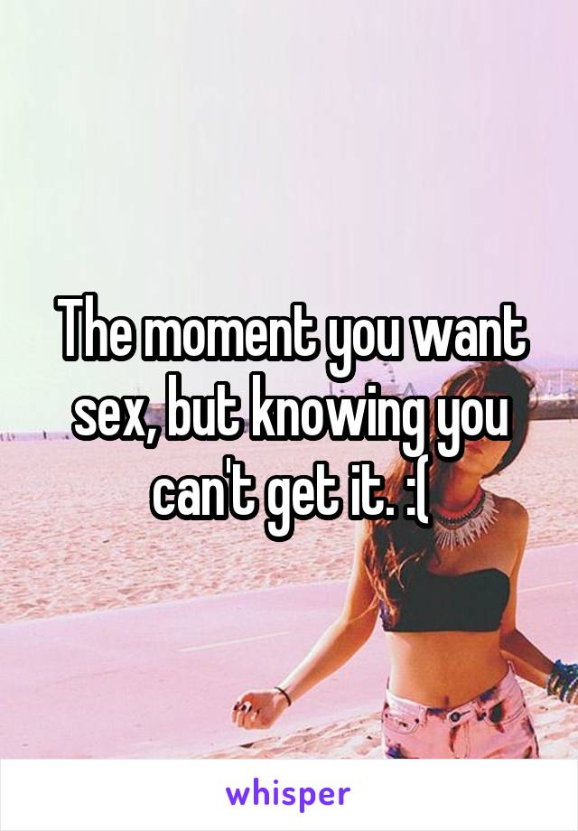 The moment you want sex, but knowing you can't get it. :(