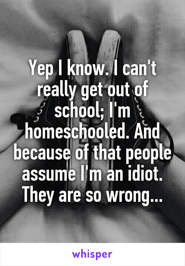Yep I know. I can't really get out of school; I'm homeschooled. And because of that people assume I'm an idiot. They are so wrong...
