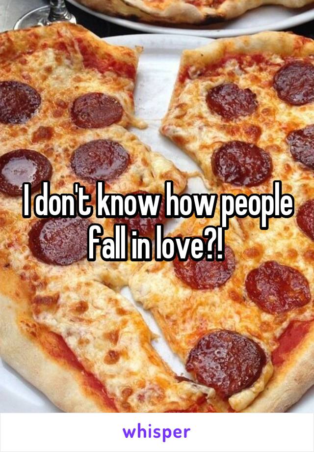 I don't know how people fall in love?! 